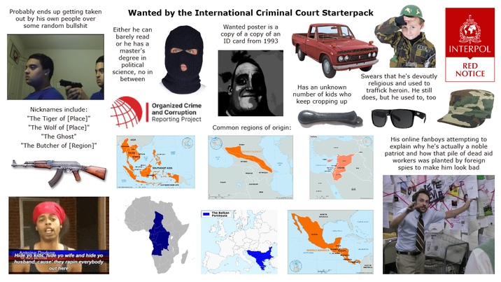 Probably ends up getting taken out by his own people over some random b------- Wanted by the International Criminal Court Starterpack Either he can barely read or he has a master's degree in political science, no in between Wanted poster is a copy of a copy of an ID card from 1993 Has an unknown number of kids who keep cropping up alamny ARV Swears that he's devoutly religious and used to traffick heroin. He still does, but he used to, too INTERPOL RED NOTICE Nicknames include: "The Tiger of [Place]" "The Wolf of [Place]" "The Ghost" "The Butcher of [Region]" Dodson Hide yo kids hide yo wife and hide yo husband, cause they rapin everybody out here ASEA www Organized Crime and Corruption Reporting Project Common regions of origin: GREATER CAUCASUS SOUTHEAST ASIA MISH The Balkan Peninsula A 38 urem NORTH AVSKICK MIDDLE AMERICA A SOUTH AMERICA His online fanboys attempting to explain why he's actually a noble patriot and how that pile of dead aid workers was planted by foreign spies to make him look bad