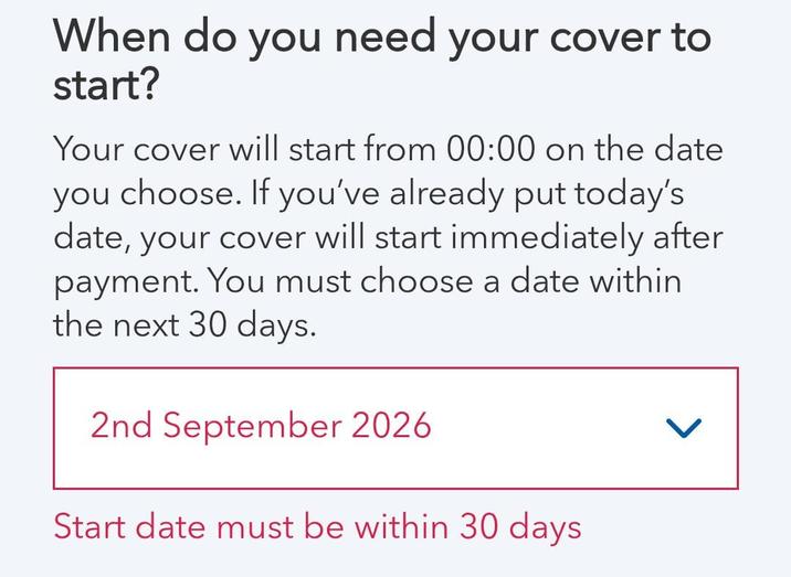 When do you need your cover to start? Your cover will start from 00:00 on the date you choose. If you've already put today's date, your cover will start immediately after payment. You must choose a date within the next 30 days. 2nd September 2026 Start date must be within 30 days >