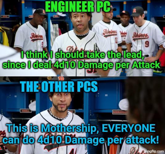 ENGINEER PC Rain Rhines Rhinos 9 I think I should take the lead,- since I deal 4d10 Damage per Attack THE OTHER PCS MAGILL D RODRIGU This is Mothership, EVERYONE can do 4d10 Damage pêr attack! imgflip.com