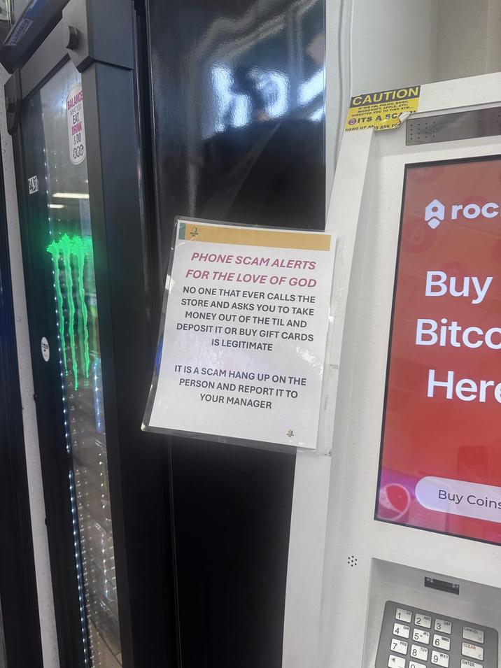 BALANCE WHAT YOU EAT DRINK &00 100 CAUTION THE FRI, CROSOFT. DIRECTED YOU OLICE, BANK LE, ETC. THIS ATM.. @ITS A SC HANG UP AND ASK FOR PHONE SCAM ALERTS FOR THE LOVE OF GOD NO ONE THAT EVER CALLS THE STORE AND ASKS YOU TO TAKE MONEY OUT OF THE TIL AND DEPOSIT IT OR BUY GIFT CARDS IS LEGITIMATE IT IS A SCAM HANG UP ON THE PERSON AND REPORT IT TO YOUR MANAGER Aroc Buy Bitco Her 1 PRS 8 Buy Coins 6. CLEAR WX ENTER