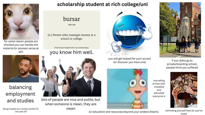 scholarship student at rich college/uni bursar 'b3:r-sər for some reason people are shocked you can handle the material (or possess sense at all!) (n.) Person who manages money at a school or college. (The bursar helped with my scholarship.) you know him well. balancing employment and studies being treated as a novelty exhibit for the well-off lots of people are nice and polite, but when someone is mean, they are mean you will get teased for your accent (or discover you have one) marvelling at how well- travelled and educated everyone is if you didnt go to private/boarding school, people think you suffered reminding yourself how far you've an education and resources beyond your wildest dreams come