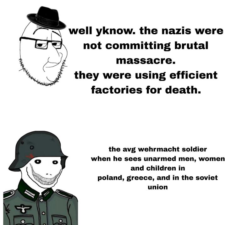 www well yknow. the nazis were not committing brutal massacre. they were using efficient factories for death. 0 the avg wehrmacht soldier when he sees unarmed men, women and children in poland, greece, and in the soviet union