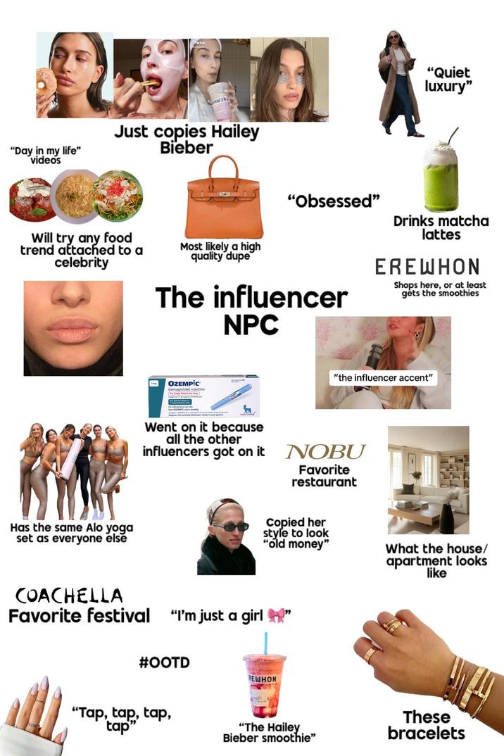 "Day in my life" videos Тікток Соншая. Just copies Hailey Bieber "Quiet luxury" Will try any food trend attached to a celebrity Most likely a high quality dupe "Obsessed" The influencer NPC Drinks matcha lattes ERE WHON Shops here, or at least gets the smoothies OZEMPİC (semaglutide) injection For Single Patient Use Only "the influencer accent" Went on it because all the other influencers got on it NOBU Favorite restaurant Has the same Alo yoga set as everyone else Copied her style to look "old money" What the house/ apartment looks like COACHELLA Favorite festival "I'm just a girl" #OOTD REWHON "Tap, tap, tap, tap" "The Hailey Bieber smoothie" These bracelets