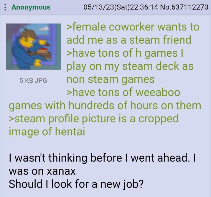 Anonymous 5 KB JPG 05/13/23(Sat) 22:36:14 No.637112270 >female coworker wants to add me as a steam friend >have tons of h games I play on my steam deck as non steam games >have tons of weeaboo games with hundreds of hours on them >steam profile picture is a cropped image of hentai I wasn't thinking before I went ahead. I was on xanax Should I look for a new job?