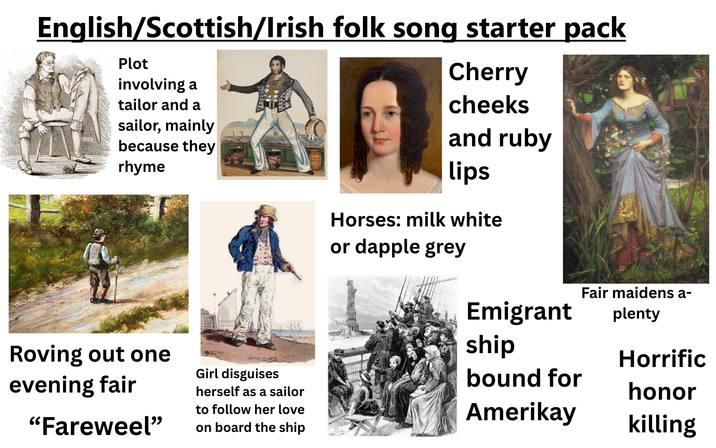 English/Scottish/Irish folk song starter pack Plot involving a tailor and a sailor, mainly because they rhyme Cherry cheeks and ruby lips Roving out one evening fair "Fareweel❞ Girl disguises herself as a sailor to follow her love on board the ship Horses: milk white or dapple grey Emigrant ship bound for Amerikay Fair maidens a- plenty Horrific honor killing