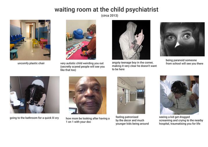 waiting room at the child psychiatrist (circa 2013) uncomfy plastic chair very autistic child weirding you out (secretly scared people will see you like that too) angsty teenage boy in the corner, making it very clear he doesn't want to be here being paranoid someone from school will see you there going to the bathroom for a quick lil cry ga how mom be looking after having a 1 on 1 with your doc feeling patronised by the decor and much younger kids being around seeing a kid get dragged screaming and crying to the nearby hospital, traumatising you for life