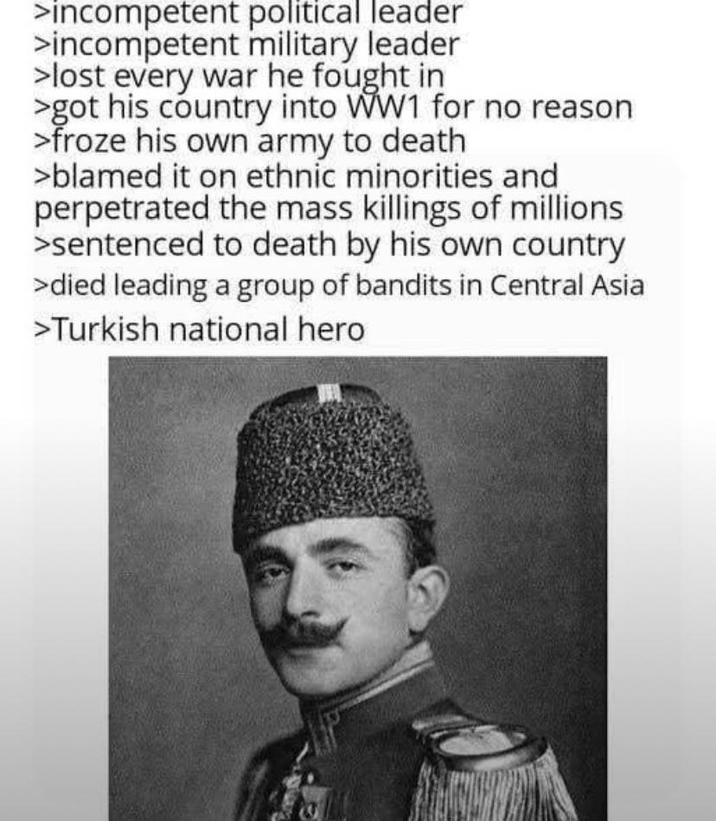 >incompetent political leader >incompetent military leader >lost every war he fought in >got his country into WW1 for no reason >froze his own army to death >blamed it on ethnic minorities and perpetrated the mass killings of millions >sentenced to death by his own country >died leading a group of bandits in Central Asia >Turkish national hero