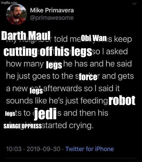imgflip.com Mike Primavera @primawesome Darth Maul told meObi Wan's keep cutting off his legsso I asked how many legs he has and he said he just goes to the sforcer and gets a new legs afterwards so I said it sounds like he's just feeding robot legsts to jedis and then his SAVAGE OPPRESS Started crying. 10:03 - 2019-09-30 Twitter for iPhone