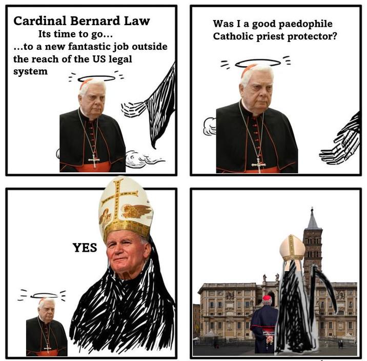灬 YES Cardinal Bernard Law Its time to go... ...to a new fantastic job outside the reach of the US legal system Was I a good p--------- Catholic priest protector?