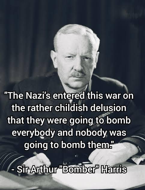 "The Nazi's entered this war on the rather childish delusion that they were going to bomb everybody and nobody was going to bomb them." -Sir Arthur "Bomber" Harris