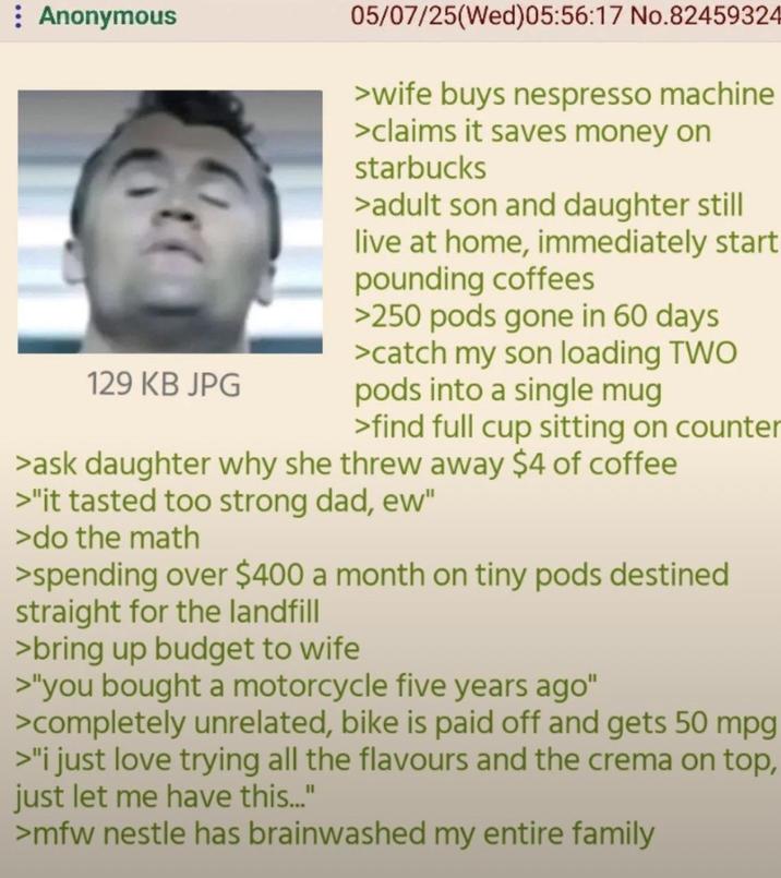 Anonymous 129 KB JPG 05/07/25(Wed)05:56:17 No.82459324 >wife buys nespresso machine >claims it saves money on starbucks >adult son and daughter still live at home, immediately start pounding coffees >250 pods gone in 60 days >catch my son loading TWO pods into a single mug >find full cup sitting on counter >ask daughter why she threw away $4 of coffee >"it tasted too strong dad, ew" >do the math >spending over $400 a month on tiny pods destined straight for the landfill >bring up budget to wife >"you bought a motorcycle five years ago" >completely unrelated, bike is paid off and gets 50 mpg >"I just love trying all the flavours and the crema on top, just let me have this..." >mfw nestle has brainwashed my entire family