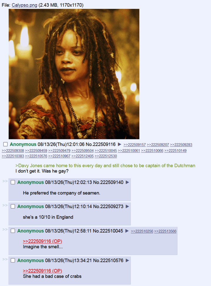 File: Calypso.png (2.43 MB, 1170x1170) Anonymous 08/13/26(Thu)12:01:06 No.222509116 >>222509157 >>222509207 >>222509283 >>222509308 >>222509459 >>222509479 >>222509504 >>222510045 >>222510061 >>222510066 >>222510149 >>222510383 >>222510576 >>222510967 >>222512405 >>222512530 >Davy Jones came home to this every day and still chose to be captain of the Dutchman I don't get it. Was he gay? >> Anonymous 08/13/26(Thu)12:02:13 No.222509140 He preferred the company of seamen. Anonymous 08/13/26(Thu)12:10:14 No.222509273 she's a 10/10 in England >> Anonymous 08/13/26(Thu)12:58:11 No.222510045 >>222510256 >>222513566 >>222509116 (OP) Imagine the smell... Anonymous 08/13/26(Thu)13:34:21 No.222510576 >>222509116 (OP) She had a bad case of crabs