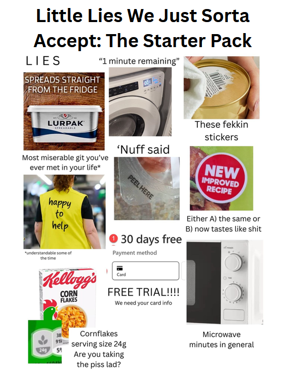 Little Lies We Just Sorta Accept: The Starter Pack LIES SPREADS STRAIGHT FROM THE FRIDGE "1 minute remaining" LURPAK SPREADABLE These fekkin stickers Most miserable git you've ever met in your life* happy to help "understandable some of the time 'Nuff said PEEL HERE → 30 days free Payment method NEW IMPROVED RECIPE Either A) the same or B) now tastes like s--- Kellogg's CORN FLAKES Card FREE TRIAL!!!! We need your card info Cornflakes Microwave serving size 24g minutes in general 249 59 Are you taking the piss lad?