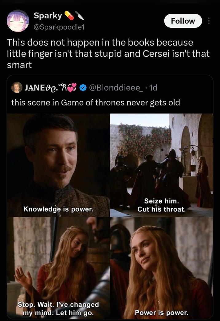 Sparky @Sparkpoodle1 Follow This does not happen in the books because little finger isn't that stupid and Cersei isn't that smart JANED.❤❤ @Blonddieee . 1d this scene in Game of thrones never gets old Seize him. Knowledge is power. Cut his throat. Stop. Wait. I've changed my mind. Let him go. Power is power.