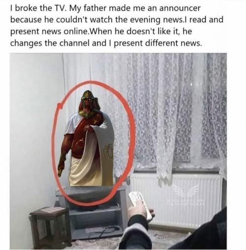 I broke the TV. My father made me an announcer because he couldn't watch the evening news.I read and present news online. When he doesn't like it, he changes the channel and I present different news.