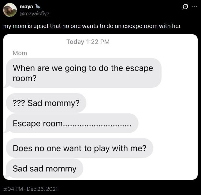 maya @mayaisfiya my mom is upset that no one wants to do an escape room with her Today 1:22 PM Mom When are we going to do the escape room? ??? Sad mommy? Escape room...... Does no one want to play with me? Sad sad mommy 5:04 PM - Dec 26, 2021