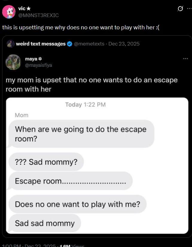 vic⭑ @MONST3REXIC this is upsetting me why does no one want to play with her :( weird text messages maya @mayaisfiya @memetexts - Dec 23, 2025 my mom is upset that no one wants to do an escape room with her Today 1:22 PM Mom When are we going to do the escape room? ??? Sad mommy? Escape room....... Does no one want to play with me? Sad sad mommy 1:00 PM. Dec 23. 2025.1 GM Views 10 Q