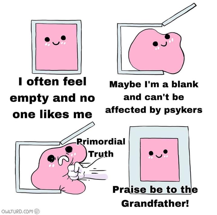 I often feel empty and no one likes me Maybe I'm a blank and can't be affected by psykers OWLTURD.COM Primordial Truth Praise be to the Grandfather!