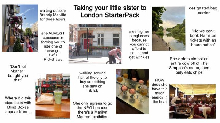 waiting outside Brandy Melville for three hours Taking your little sister to London StarterPack designated bag -carrier "Don't tell Mother I bought you that" she ALMOST succeeds in forcing you to ride one of those god awful Rickshaws stealing her sunglasses because you cannot afford to squint and get wrinkles "No we can't book Hamilton tickets with an hours notice" She orders almost an entire cow off of The Simpson's menu, then only eats chips Where did this obsession with Blind Boxes appear from... walking around half of the city to buy something she saw on TikTok She only agrees to go the NPG because there's a Marilyn Monroe exhibition HOW does she have this much energy in the heat