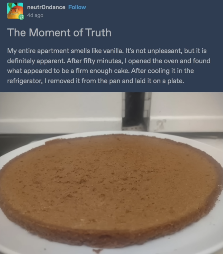 neutrondance Follow 4d ago The Moment of Truth My entire apartment smells like vanilla. It's not unpleasant, but it is definitely apparent. After fifty minutes, I opened the oven and found what appeared to be a firm enough cake. After cooling it in the refrigerator, I removed it from the pan and laid it on a plate.