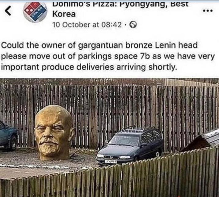 < Donimo's Pizza: Pyongyang, Best Korea 10 October at 08:42 Could the owner of gargantuan bronze Lenin head please move out of parkings space 7b as we have very important produce deliveries arriving shortly. MOCAX