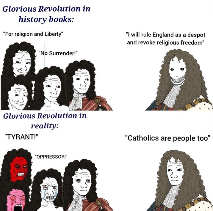Glorious Revolution in history books: "For religion and Liberty" "No Surrender!" "I will rule England as a despot and revoke religious freedom" Am D Glorious Revolution in reality: "TYRANT!" "Catholics are people too" "OPPRESSOR!"