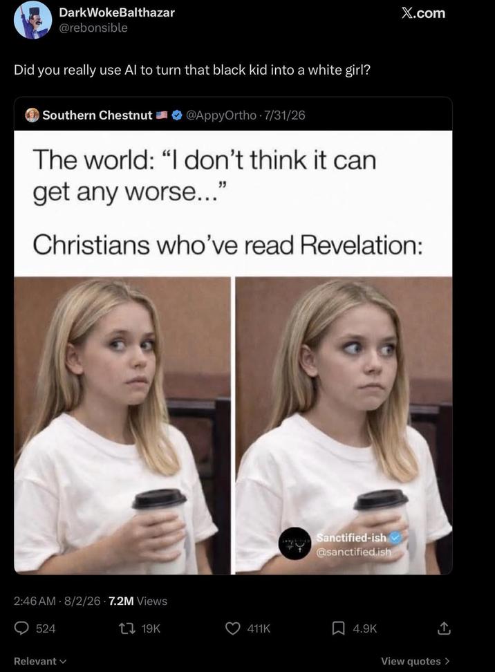 DarkWokeBalthazar @rebonsible Did you really use Al to turn that black kid into a white girl? Southern Chestnut @AppyOrtho 7/31/26 The world: "I don't think it can get any worse..." X.com Christians who've read Revelation: 2:46 AM 8/2/26.7.2M Views 524 Relevant Sanctified-ish @sanctified.ish 19K 411K ☐ 4.9K ↑ View quotes >