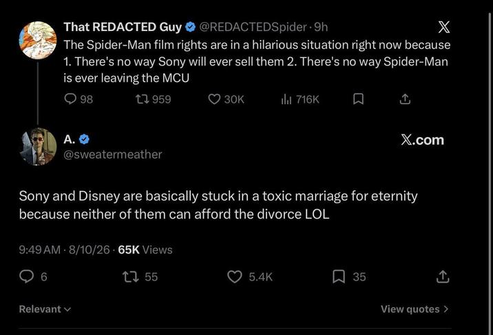 That REDACTED Guy @REDACTEDSpider. 9h X The Spider-Man film rights are in a hilarious situation right now because 1. There's no way Sony will ever sell them 2. There's no way Spider-Man is ever leaving the MCU A. 98 17959 @sweatermeather 30K 716K X.com Sony and Disney are basically stuck in a toxic marriage for eternity because neither of them can afford the divorce LOL 9:49 AM - 8/10/26 65K Views 6 Relevant 1755 5.4K 35 View quotes >