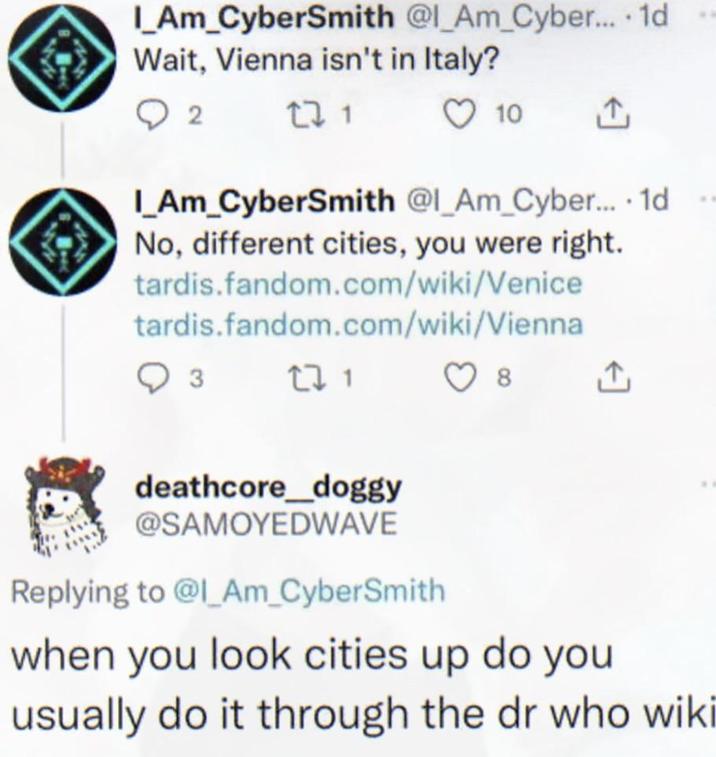 I_AM_CyberSmith @l_Am_Cyber.... 1d Wait, Vienna isn't in Italy? 2 271 10 1 I_AM_CyberSmith @l_Am_Cyber.... 1d No, different cities, you were right. tardis.fandom.com/wiki/Venice tardis.fandom.com/wiki/Vienna 3 271 deathcore_doggy @SAMOYEDWAVE Replying to @I_Am_CyberSmith 8 ↑ when you look cities up do you usually do it through the dr who wiki