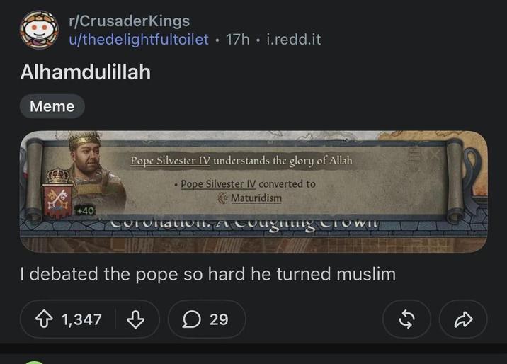 r/CrusaderKings u/thedelightfultoilet • 17h • i.redd.it Alhamdulillah Meme +40 Pope Silvester IV understands the glory of Allah .Pope Silvester IV converted to Maturidism Coronation. A Cougning COWI I debated the pope so hard he turned muslim 1,347 ♡ 29 55