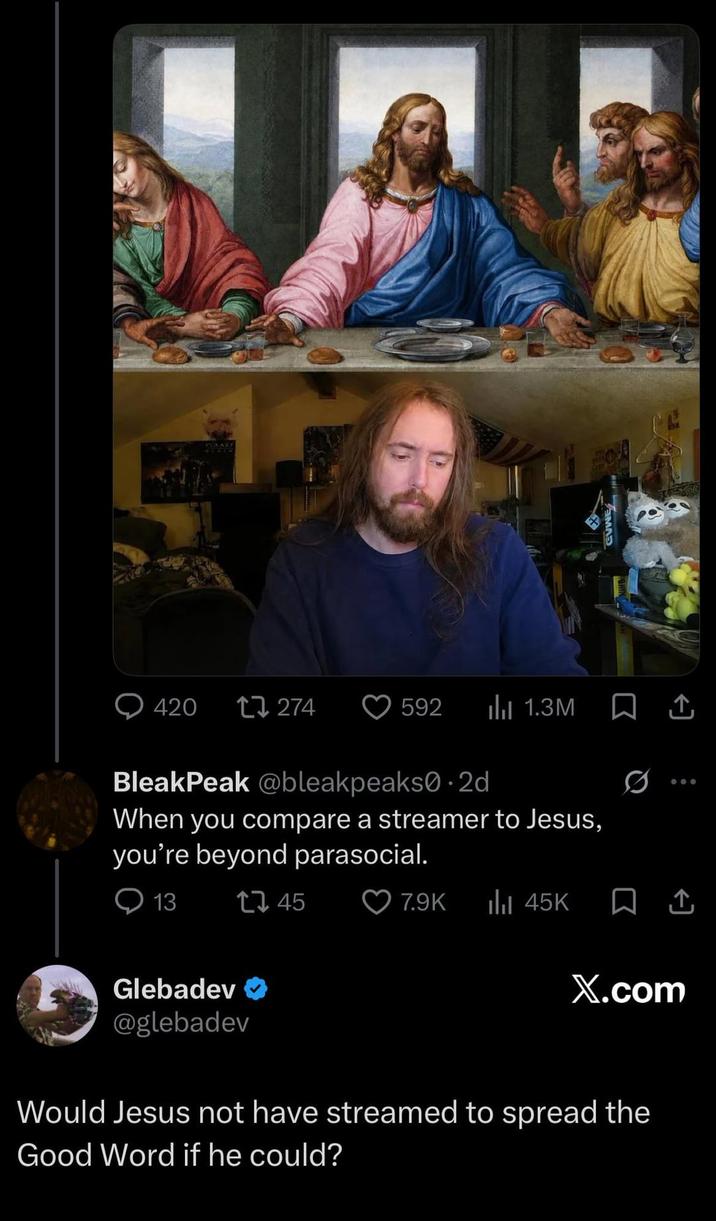 CUWE 420 17274 592 ılı 1.3M Ø 600 BleakPeak @bleak peaks0.2d When you compare a streamer to Jesus, you're beyond parasocial. 13 Glebadev 1745 7.9K ili 45K X.com @glebadev Would Jesus not have streamed to spread the Good Word if he could?