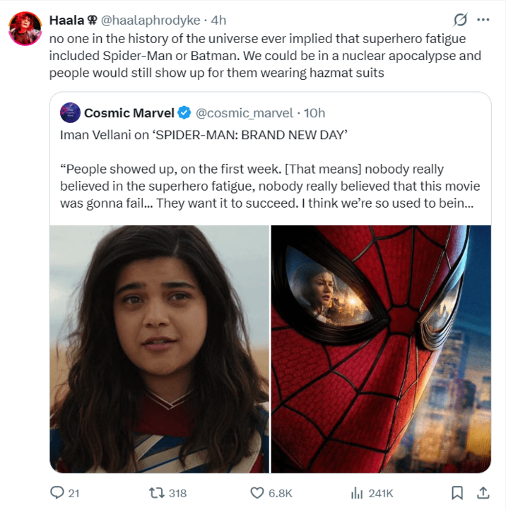 Haala @haalaphrodyke 4h 0 no one in the history of the universe ever implied that superhero fatigue included Spider-Man or Batman. We could be in a nuclear apocalypse and people would still show up for them wearing hazmat suits Cosmic Marvel @cosmic_marvel • 10h Iman Vellani on 'SPIDER-MAN: BRAND NEW DAY' "People showed up, on the first week. [That means] nobody really believed in the superhero fatigue, nobody really believed that this movie was gonna fail... They want it to succeed. I think we're so used to bein... 21 318 6.8K lil 241K ☐ 1