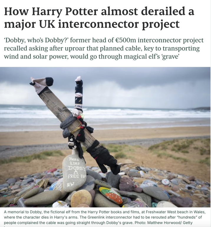 How Harry Potter almost derailed a major UK interconnector project 'Dobby, who's Dobby?' former head of €500m interconnector project recalled asking after uproar that planned cable, key to transporting wind and solar power, would go through magical elf's ‘grave' ou are HERE LIES DOBBY A FREE EL HW A memorial to Dobby, the fictional elf from the Harry Potter books and films, at Freshwater West beach in Wales, where the character dies in Harry's arms. The Greenlink interconnector had to be rerouted after "hundreds" of people complained the cable was going straight through Dobby's grave. Photo: Matthew Horwood/ Getty