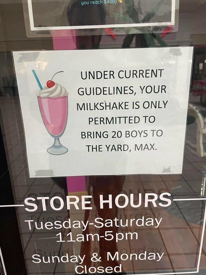 you reach $400) UNDER CURRENT GUIDELINES, YOUR MILKSHAKE IS ONLY PERMITTED TO BRING 20 BOYS TO THE YARD, MAX. STORE HOURS Tuesday-Saturday 11am-5pm Sunday & Monday Closed