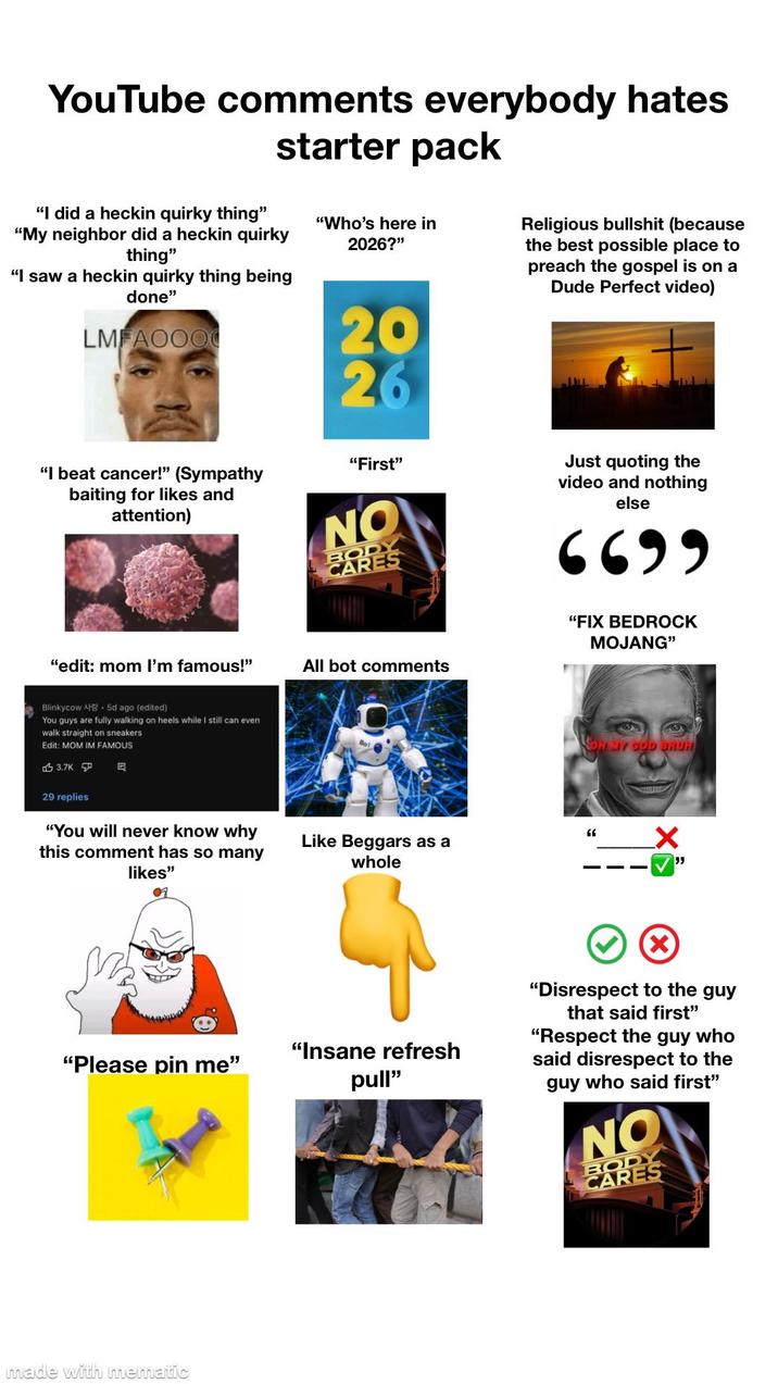 YouTube comments everybody hates starter pack "I did a heckin quirky thing" "My neighbor did a heckin quirky thing" "I saw a heckin quirky thing being done" LMFAOOO "Who's here in 2026?" 20 26 "First" "I beat cancer!" (Sympathy baiting for likes and attention) NO BODY CARES Religious b------- (because the best possible place to preach the gospel is on a Dude Perfect video) Just quoting the video and nothing else 6699 "edit: mom I'm famous!" All bot comments Blinkycow A 5d ago (edited) You guys are fully walking on heels while I still can even walk straight on sneakers Edit: MOM IM FAMOUS 3.7K 29 replies 目 "FIX BEDROCK MOJANG" OH MY MY GOD BRUH "You will never know why this comment has so many " Like Beggars as a whole ✓ " likes" 0 "Please pin me" made with mematic "Insane refresh pull" "Disrespect to the guy that said first" "Respect the guy who said disrespect to the guy who said first" NO BODY CARES