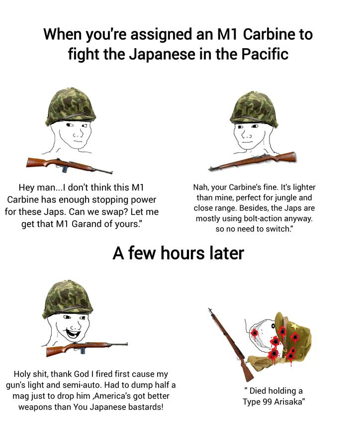 When you're assigned an M1 Carbine to fight the Japanese in the Pacific Hey man...I don't think this M1 Carbine has enough stopping power for these J---. Can we swap? Let me get that M1 Garand of yours." Nah, your Carbine's fine. It's lighter than mine, perfect for jungle and close range. Besides, the J--- are mostly using bolt-action anyway. so no need to switch." A few hours later H--------, thank God I fired first cause my gun's light and semi-auto. Had to dump half a mag just to drop him,America's got better weapons than You Japanese bastards! " Died holding a Type 99 Arisaka"