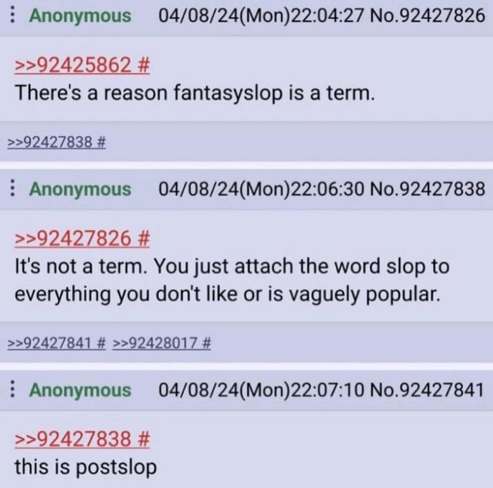Anonymous 04/08/24(Mon)22:04:27 No.92427826 >>92425862 # There's a reason fantasyslop is a term. >>92427838 # Anonymous 04/08/24(Mon)22:06:30 No.92427838 >>92427826 # It's not a term. You just attach the word slop to everything you don't like or is vaguely popular. >>92427841 # >>92428017 # Anonymous 04/08/24(Mon)22:07:10 No.92427841 >>92427838 # this is postslop