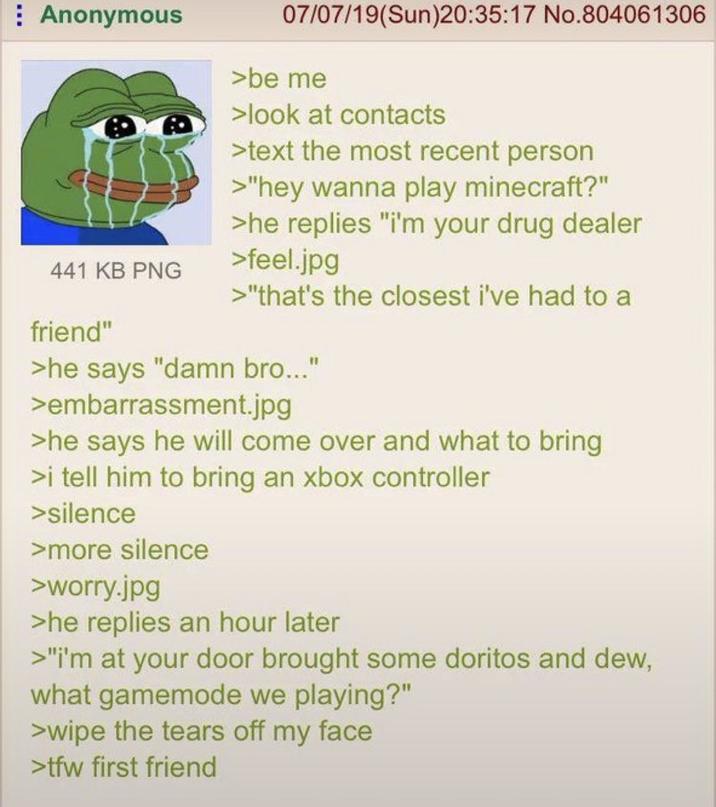 Anonymous 441 KB PNG friend" 07/07/19(Sun)20:35:17 No.804061306 >be me >look at contacts >text the most recent person >"hey wanna play minecraft?" >he replies "i'm your drug dealer >feel.jpg >"that's the closest i've had to a >he says "damn bro..." >embarrassment.jpg >he says he will come over and what to bring >i tell him to bring an xbox controller >silence >more silence >worry.jpg >he replies an hour later >"i'm at your door brought some doritos and dew, what gamemode we playing?" >wipe the tears off my face >tfw first friend