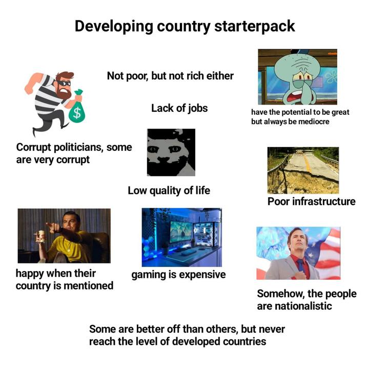 Developing country starterpack Not poor, but not rich either $ Corrupt politicians, some are very corrupt Lack of jobs have the potential to be great but always be mediocre Low quality of life Poor infrastructure happy when their country is mentioned gaming is expensive Somehow, the people are nationalistic Some are better off than others, but never reach the level of developed countries