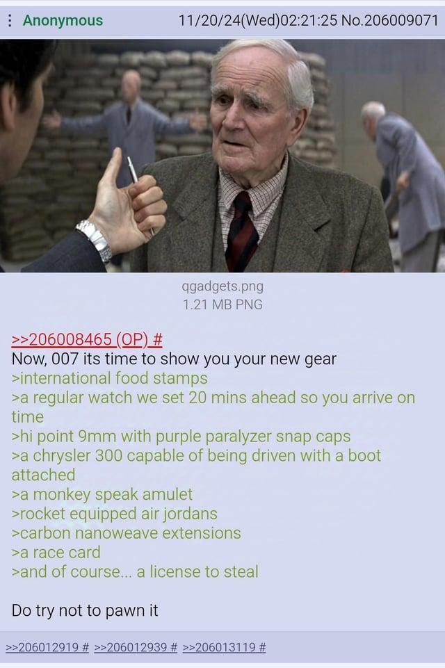 : Anonymous 11/20/24(Wed)02:21:25 No.206009071 >>206008465 (OP) # qgadgets.png 1.21 MB PNG Now, 007 its time to show you your new gear >international food stamps >a regular watch we set 20 mins ahead so you arrive on time >hi point 9mm with purple paralyzer snap caps >a chrysler 300 capable of being driven with a boot attached >a monkey speak amulet >rocket equipped air jordans >carbon nanoweave extensions >a race card >and of course... a license to steal Do try not to pawn it >>206012919 # >>206012939 # >>206013119 #