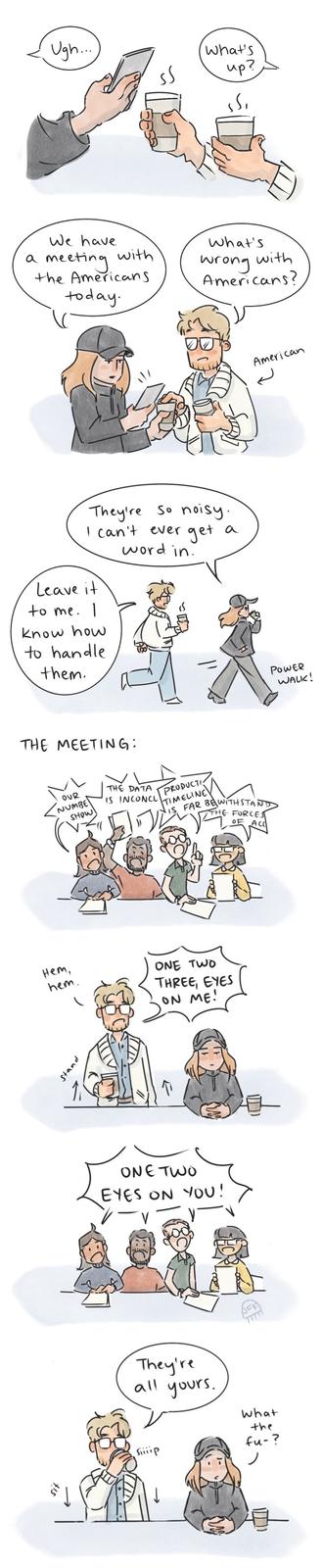 Ugh..... What's up? We have What's a meeting. the Americans today. with wrong with Americans? They're So noisy. I can't ever get a word in. Leave it to me. 1 know how to handle them. THE MEETING: OUR NUMBE SHOW THE DATA IS INCONCL PRODUCTI TIMELINE FAR BEWITHSTAND THE FORCES ACC нет, hem. ONE TWO THREE, EYES ON ME! Stand ONE TWO EYES ON YOU! They're all yours. what the fu-? Siiiip American POWER WALK!