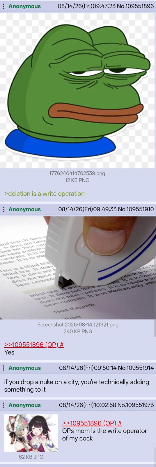 : Anonymous 08/14/26(Fri)09:47:23 No.109551896 1776246414762539.png 12 KB PNG >deletion is a write operation : Anonymous 08/14/26(Fri) 09:49:33 No.109551910 ind text. It does n It does not have does not have con ot have contents contents. It is to tents. It is to bla This is a blind text blind text. It does text. It does not b does not have c have contents ments. It ts. It is to b blind text. It doe text. It does not have ents. It is to black does not have contents. It is to blacken on have contents. It is to blacken only whi Best Regards Peter Screenshot 2026-08-14 121921.png >>109551896 (OP) # Yes : Anonymous 240 KB PNG 08/14/26(Fri)09:50:14 No.109551914 if you drop a nuke on a city, you're technically adding something to it : Anonymous 62 KB JPG 08/14/26(Fri)10:02:58 No.109551973 >>109551896 (OP) # OPs mom is the write operator of my c---