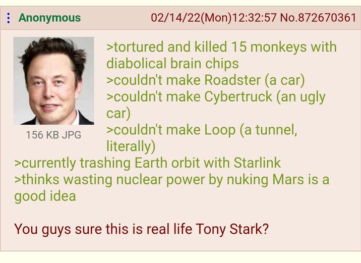 : Anonymous 156 KB JPG 02/14/22(Mon) 12:32:57 No.872670361 >tortured and killed 15 monkeys with diabolical brain chips >couldn't make Roadster (a car) >couldn't make Cybertruck (an ugly car) >couldn't make Loop (a tunnel, literally) >currently trashing Earth orbit with Starlink >thinks wasting nuclear power by nuking Mars is a good idea You guys sure this is real life Tony Stark?