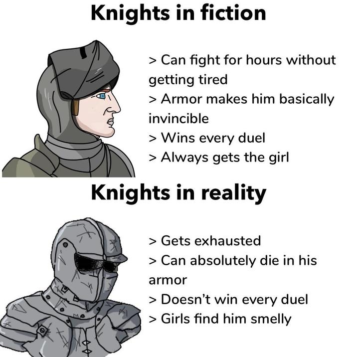 Knights in fiction > Can fight for hours without getting tired > Armor makes him basically invincible > Wins every duel > Always gets the girl Knights in reality > Gets exhausted > Can absolutely die in his armor > Doesn't win every duel > Girls find him smelly