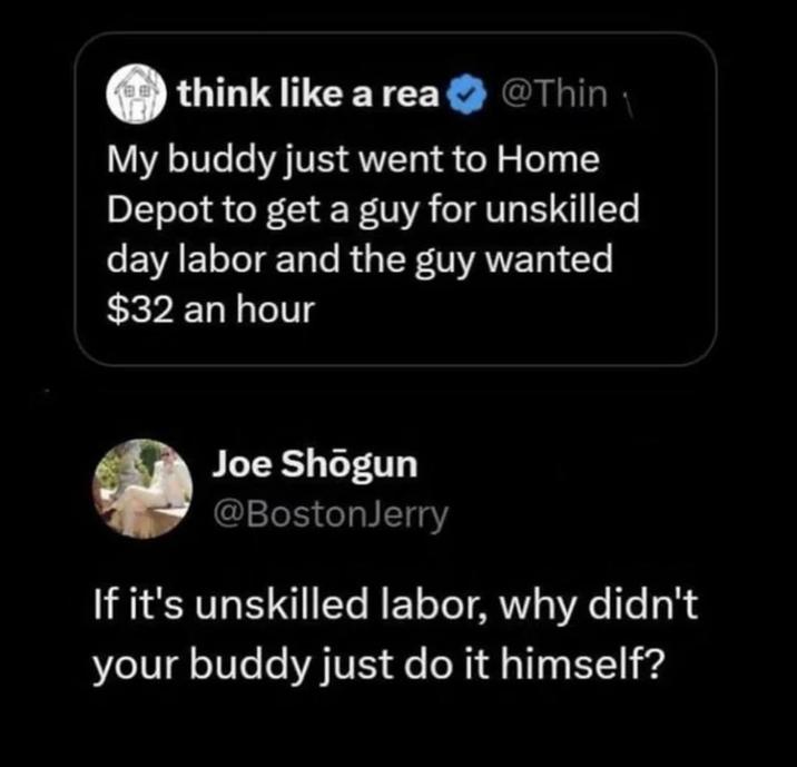think like a rea⭑@Thin My buddy just went to Home Depot to get a guy for unskilled day labor and the guy wanted $32 an hour Joe Shōgun @BostonJerry If it's unskilled labor, why didn't your buddy just do it himself?
