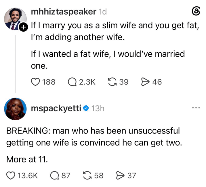 mhhiztaspeaker 1d If I marry you as a slim wife and you get fat, I'm adding another wife. If I wanted a fat wife, I would've married one. 188 Q2.3K 39 > 46 mspackyetti 13h BREAKING: man who has been unsuccessful getting one wife is convinced he can get two. More at 11. 13.6K Q 87 58 > 37