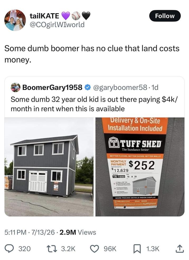 tailKATE @COgirlWIworld Follow Some dumb boomer has no clue that land costs money. BoomerGary1958 @garyboomer58.1d Some dumb 32 year old kid is out there paying $4k/ month in rent when this is available Delivery & On-Site Installation Included TTUFF SHED The Sundance Series® BETTER FLOORS, BETTER DOORS, BETTER WALLS MONTHLY PAYMENT S 12,629 Model $252 TR-1600 16 x 20 5:11 PM 7/13/26 2.9M Views 320 173.2K Residential Dond or Sidewall Placement FullSecond Floor 2x5 Treated dation MORE PRICING DETAILS INSIDE DISPLAY 888-883-3743fest Shed 88338 homedepot.com/tuffshed 96K 1.3K 企