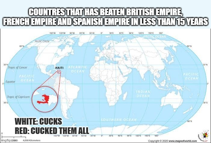 ° COUNTRES THAT HAS BEATEN BRITISH EMPIRE, FRENCH EMPIRE AND SPANISH EMPIRE IN LESS THAN 15 YEARS Arctic Circle 60 N 30°N Tropic of Cancer PACIFIC OCEAN Equator Tropic of Capricom 150 W 120 W 90W 80°W 30 W 0 30°E BOE 90°E 120°E 150 E ARCTIC OCEAN 180 HAITI ATLANTIC OCEAN WHITE: CUCKS RED: CUCKED THEM ALL SOUTHERN OCEAN imgflip zoom 4,000 Kilometers INDIAN OCEAN 150 W 120 W 90 W 60°W 30'E 60 E 90E 120E 150 E 180 60°N PACIFIC OCEAN 60'S Copyright ©2020 www.mapsofworld.com 30°N 30'8