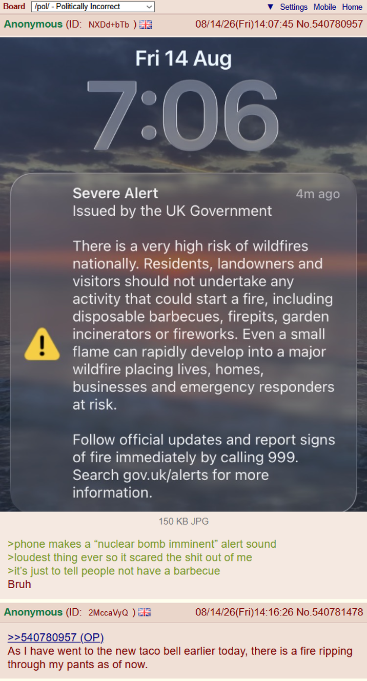 Board /pol/ - Politically Incorrect Anonymous (ID: NXDd+bTb ) S ▼ Settings Mobile Home 08/14/26(Fri)14:07:45 No.540780957 Fri 14 Aug 7:06 ! Severe Alert Issued by the UK Government 4m ago There is a very high risk of wildfires nationally. Residents, landowners and visitors should not undertake any activity that could start a fire, including disposable barbecues, firepits, garden incinerators or fireworks. Even a small flame can rapidly develop into a major wildfire placing lives, homes, businesses and emergency responders at risk. Follow official updates and report signs of fire immediately by calling 999. Search gov.uk/alerts for more information. 150 KB JPG >phone makes a "nuclear bomb imminent" alert sound >loudest thing ever so it scared the s--- out of me >it's just to tell people not have a barbecue Bruh Anonymous (ID: 2MccaVyQ) EN >>540780957 (OP) 08/14/26(Fri)14:16:26 No.540781478 As I have went to the new taco bell earlier today, there is a fire ripping through my pants as of now.