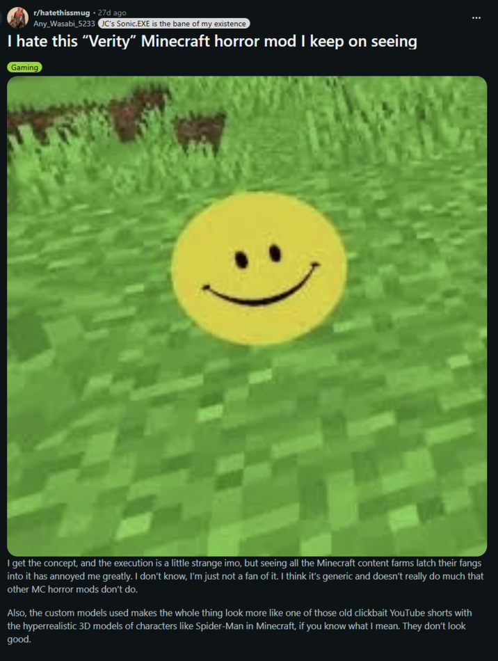 r/hatethissmug. 27d ago Any_Wasabi_5233 JC's Sonic.EXE is the bane of my existence I hate this "Verity" Minecraft horror mod I keep on seeing Gaming I get the concept, and the execution is a little strange imo, but seeing all the Minecraft content farms latch their fangs into it has annoyed me greatly. I don't know, I'm just not a fan of it. I think it's generic and doesn't really do much that other MC horror mods don't do. Also, the custom models used makes the whole thing look more like one of those old clickbait YouTube shorts with the hyperrealistic 3D models of characters like Spider-Man in Minecraft, if you know what I mean. They don't look good.